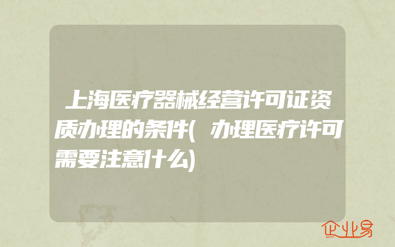 上海医疗器械经营许可证资质办理的条件(办理医疗许可需要注意什么)