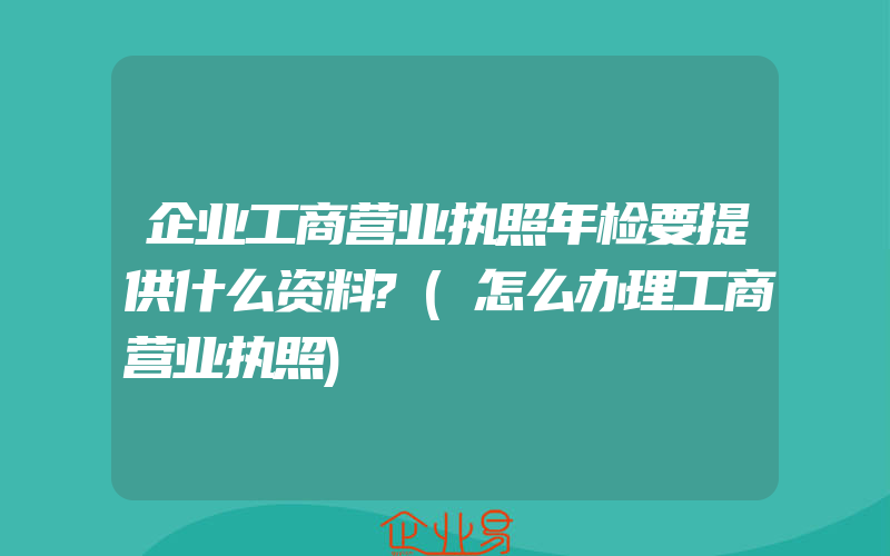 企业工商营业执照年检要提供什么资料?(怎么办理工商营业执照)