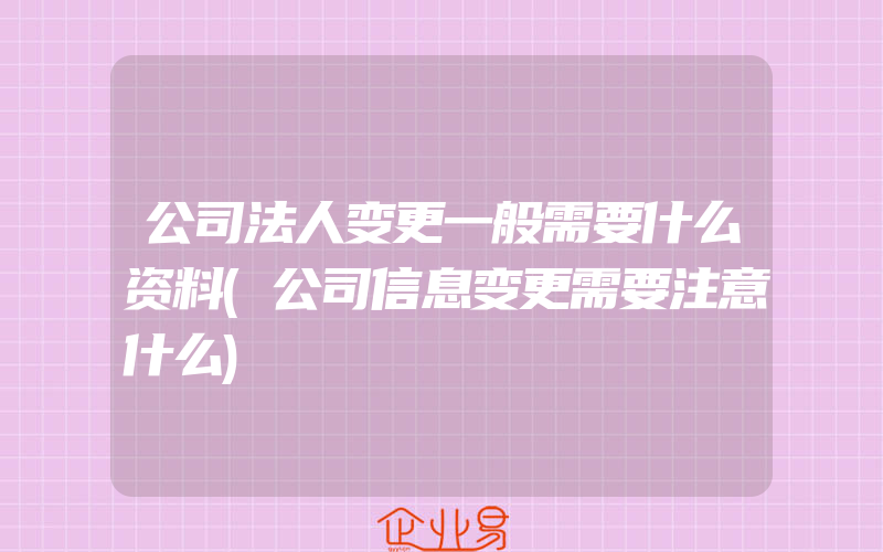 公司法人变更一般需要什么资料(公司信息变更需要注意什么)