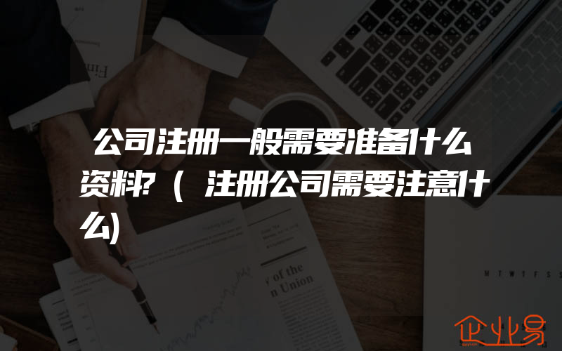 公司注册一般需要准备什么资料?(注册公司需要注意什么)