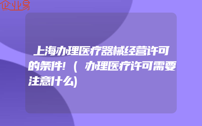 上海办理医疗器械经营许可的条件!(办理医疗许可需要注意什么)