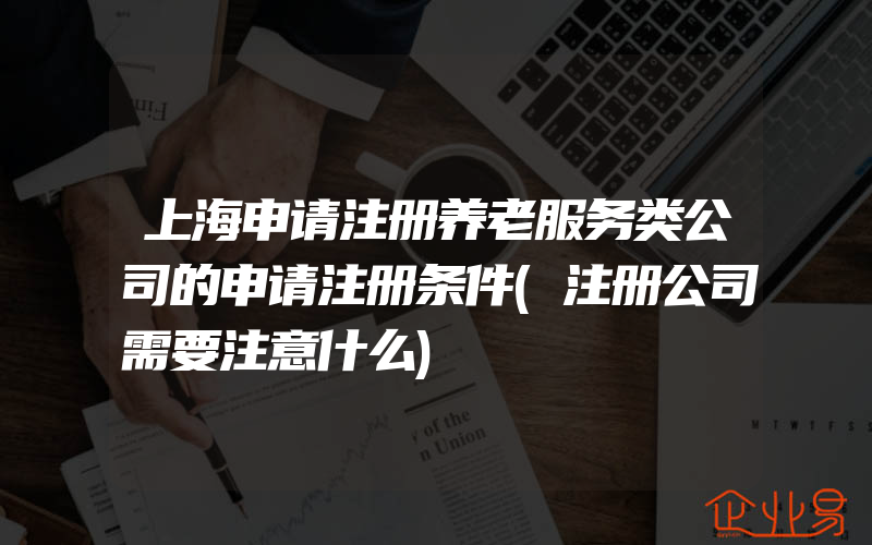 上海申请注册养老服务类公司的申请注册条件(注册公司需要注意什么)
