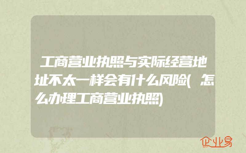 工商营业执照与实际经营地址不太一样会有什么风险(怎么办理工商营业执照)