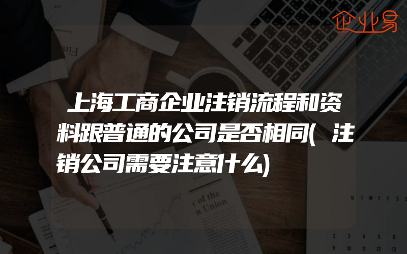 上海工商企业注销流程和资料跟普通的公司是否相同(注销公司需要注意什么)