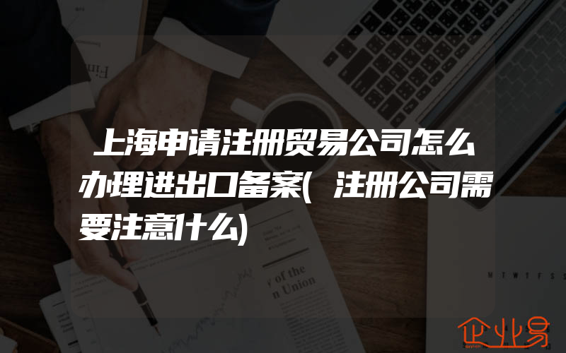 上海申请注册贸易公司怎么办理进出口备案(注册公司需要注意什么)