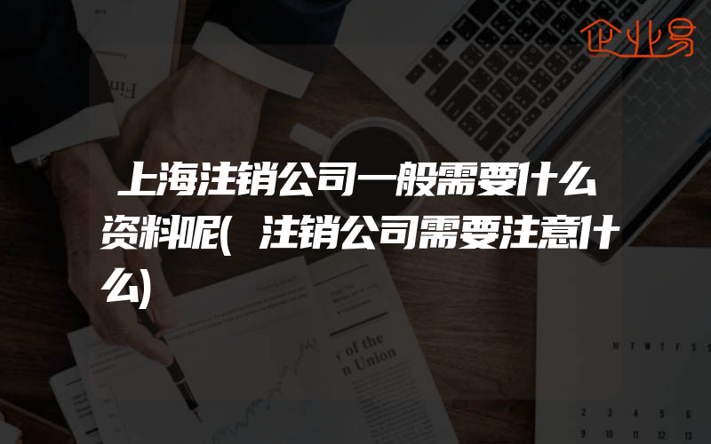 上海注销公司一般需要什么资料呢(注销公司需要注意什么)