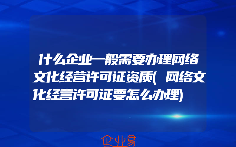 什么企业一般需要办理网络文化经营许可证资质(网络文化经营许可证要怎么办理)