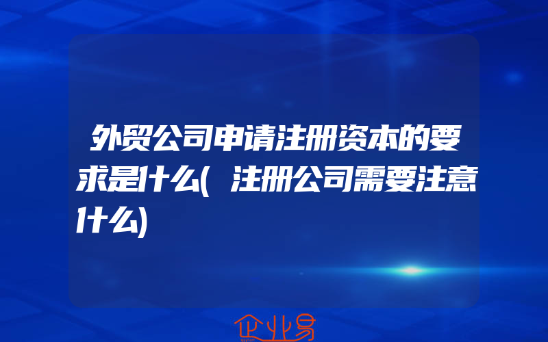 外贸公司申请注册资本的要求是什么(注册公司需要注意什么)