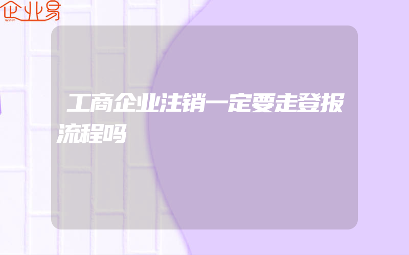 工商企业注销一定要走登报流程吗