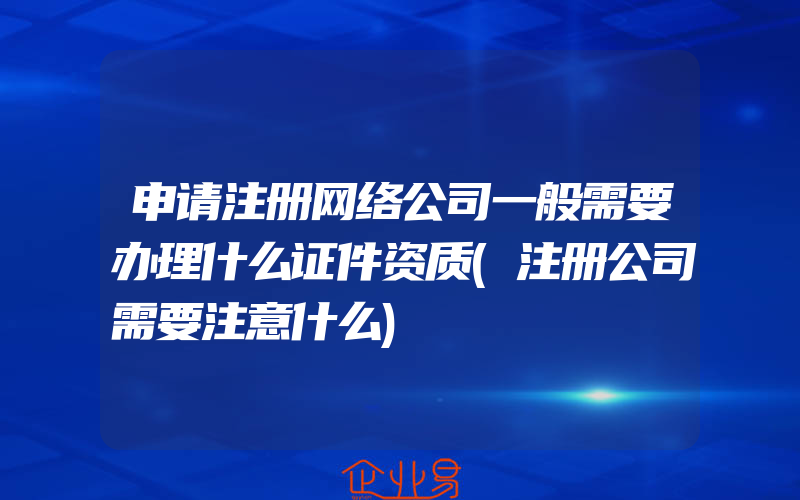 申请注册网络公司一般需要办理什么证件资质(注册公司需要注意什么)