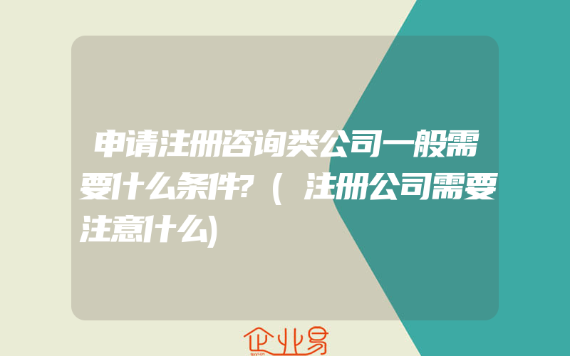 申请注册咨询类公司一般需要什么条件?(注册公司需要注意什么)