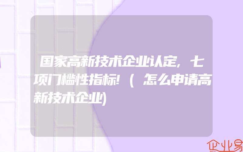 国家高新技术企业认定,七项门槛性指标!(怎么申请高新技术企业)