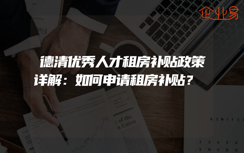 德清优秀人才租房补贴政策详解：如何申请租房补贴？