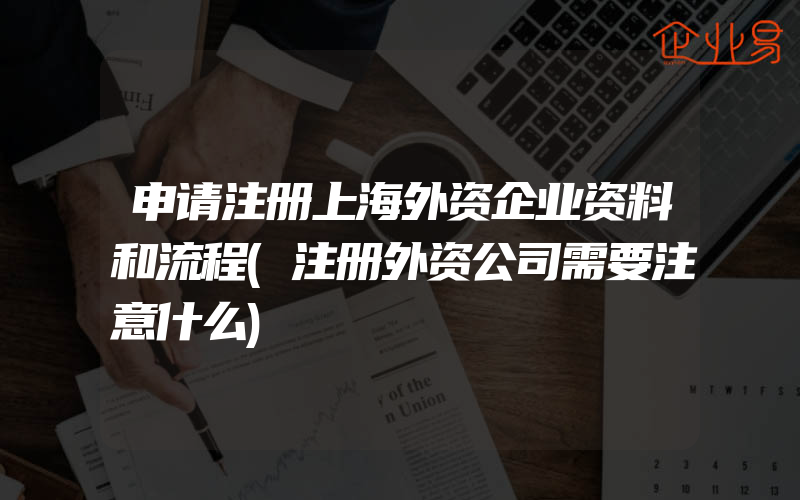 申请注册上海外资企业资料和流程(注册外资公司需要注意什么)