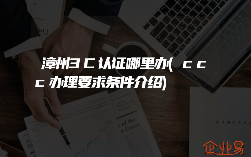 漳州3C认证哪里办(ccc办理要求条件介绍)