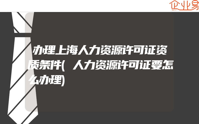 办理上海人力资源许可证资质条件(人力资源许可证要怎么办理)