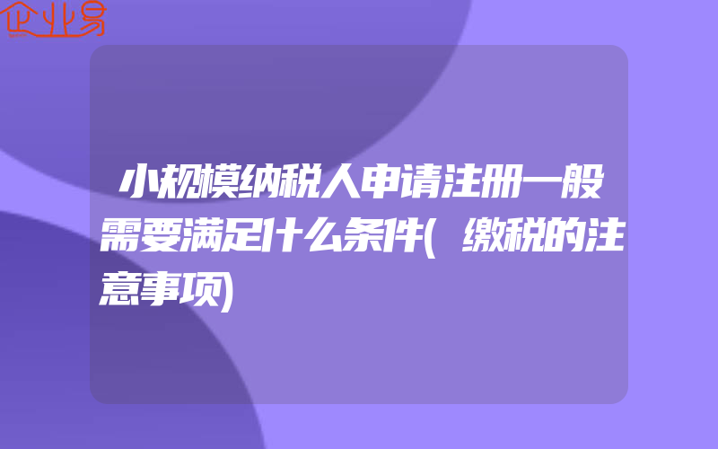 小规模纳税人申请注册一般需要满足什么条件(缴税的注意事项)