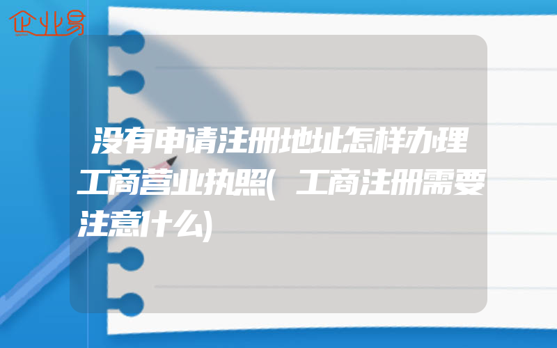 没有申请注册地址怎样办理工商营业执照(工商注册需要注意什么)