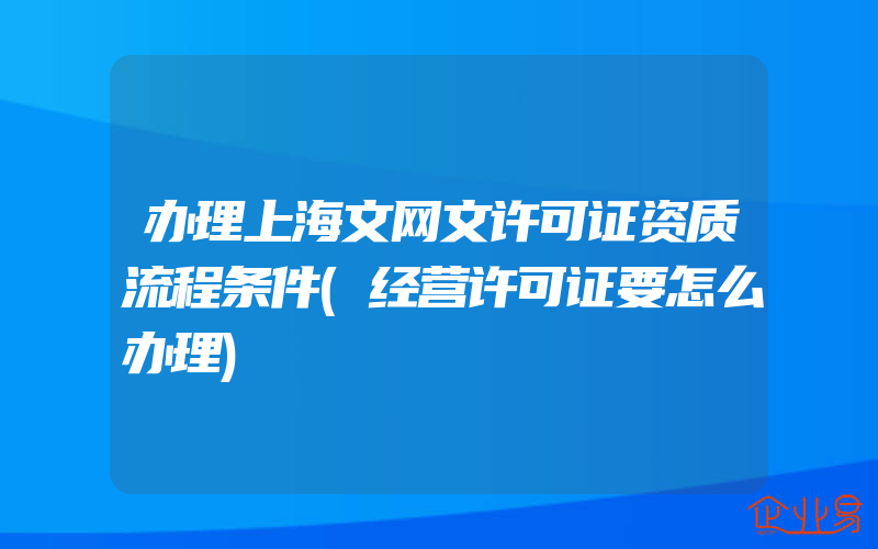 办理上海文网文许可证资质流程条件(经营许可证要怎么办理)