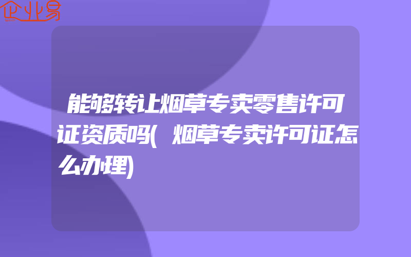 能够转让烟草专卖零售许可证资质吗(烟草专卖许可证怎么办理)