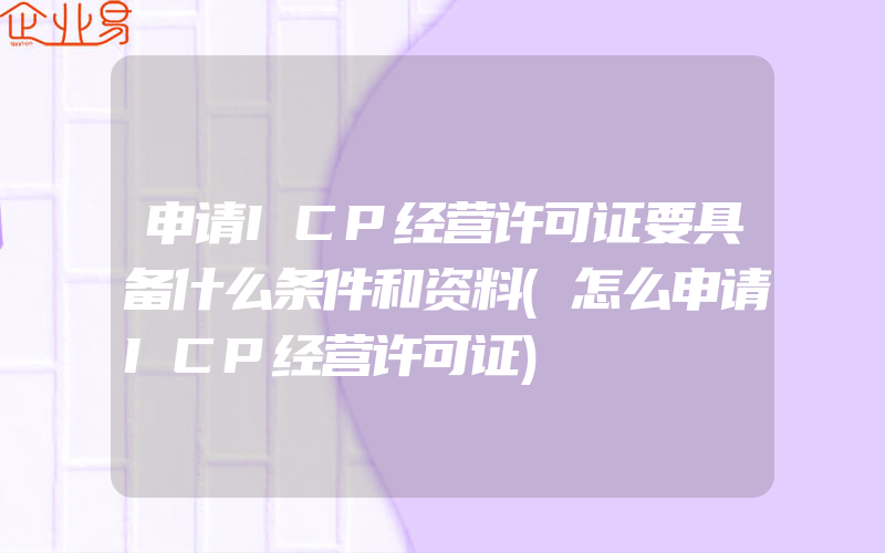 申请ICP经营许可证要具备什么条件和资料(怎么申请ICP经营许可证)