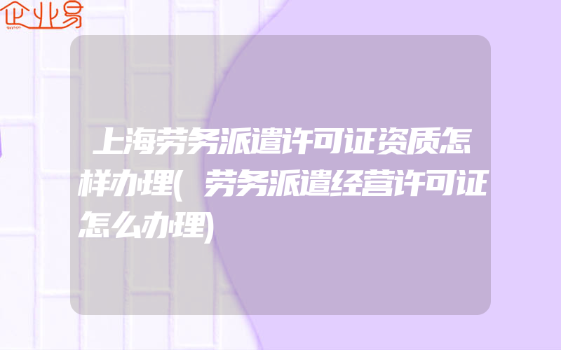 上海劳务派遣许可证资质怎样办理(劳务派遣经营许可证怎么办理)