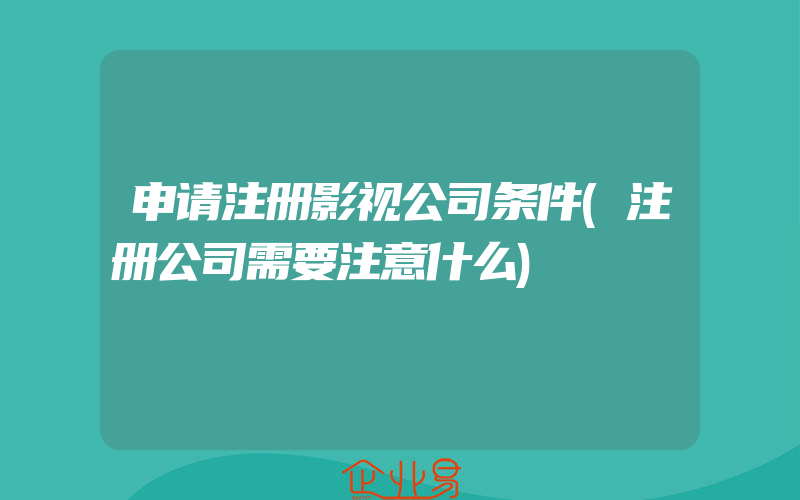 申请注册影视公司条件(注册公司需要注意什么)