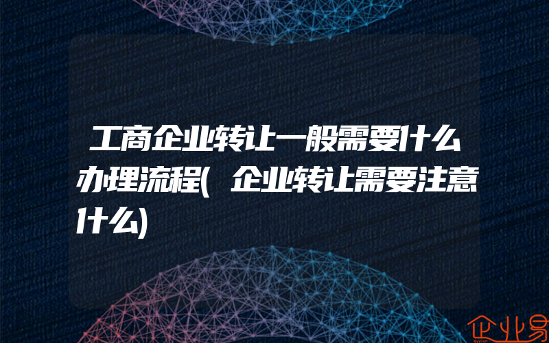 工商企业转让一般需要什么办理流程(企业转让需要注意什么)