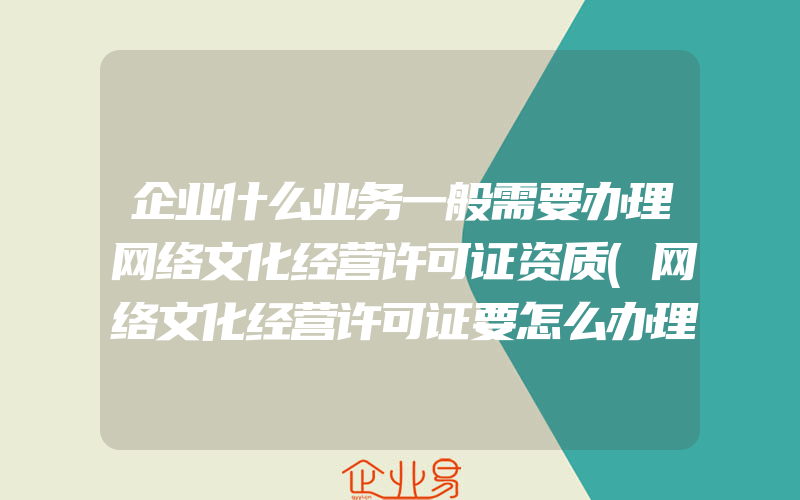 企业什么业务一般需要办理网络文化经营许可证资质(网络文化经营许可证要怎么办理)