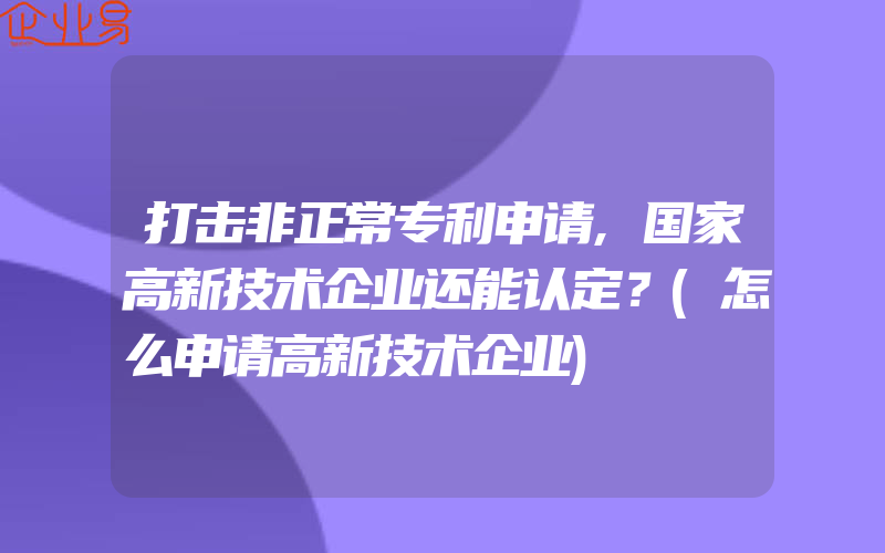 打击非正常专利申请,国家高新技术企业还能认定？(怎么申请高新技术企业)