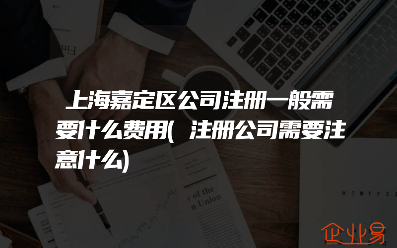 上海嘉定区公司注册一般需要什么费用(注册公司需要注意什么)