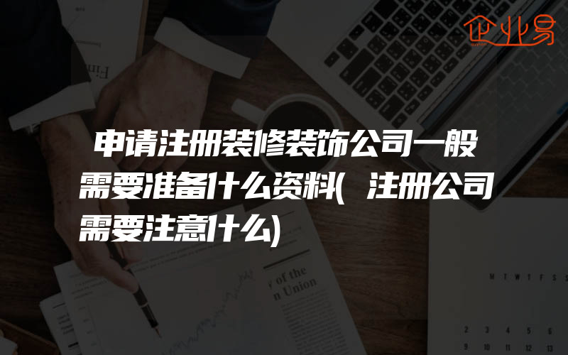 申请注册装修装饰公司一般需要准备什么资料(注册公司需要注意什么)