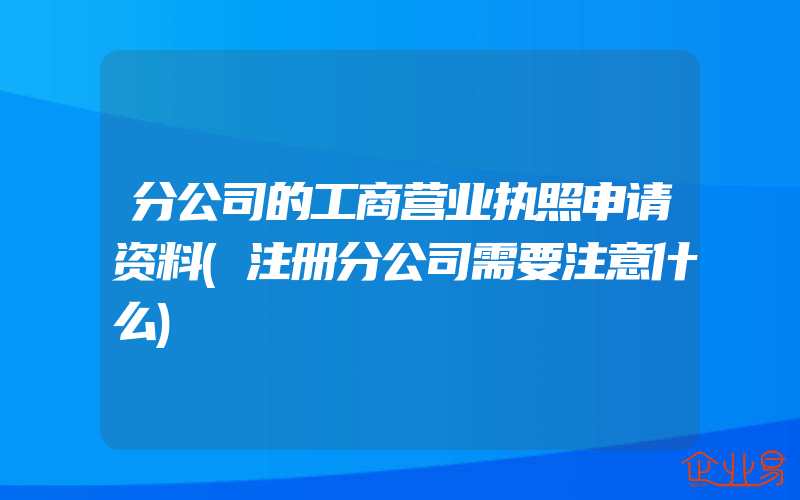 分公司的工商营业执照申请资料(注册分公司需要注意什么)