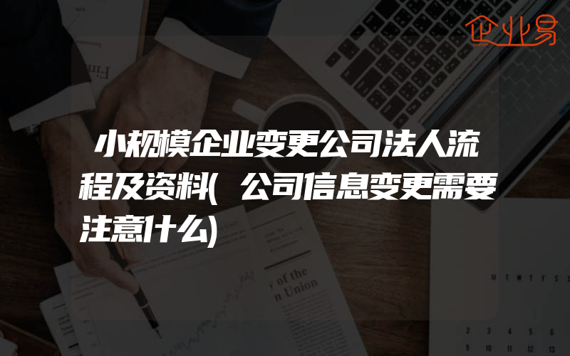 小规模企业变更公司法人流程及资料(公司信息变更需要注意什么)