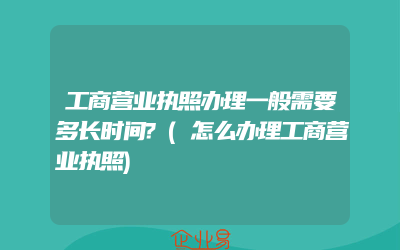 工商营业执照办理一般需要多长时间?(怎么办理工商营业执照)