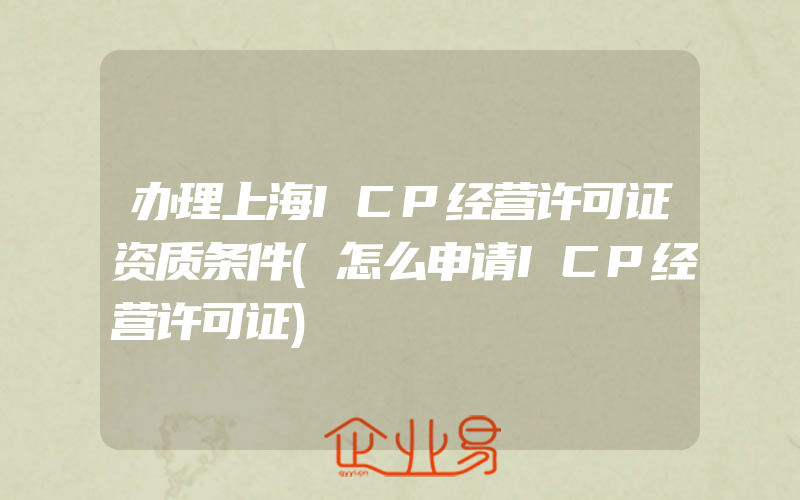 办理上海ICP经营许可证资质条件(怎么申请ICP经营许可证)