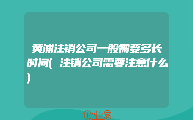 黄浦注销公司一般需要多长时间(注销公司需要注意什么)