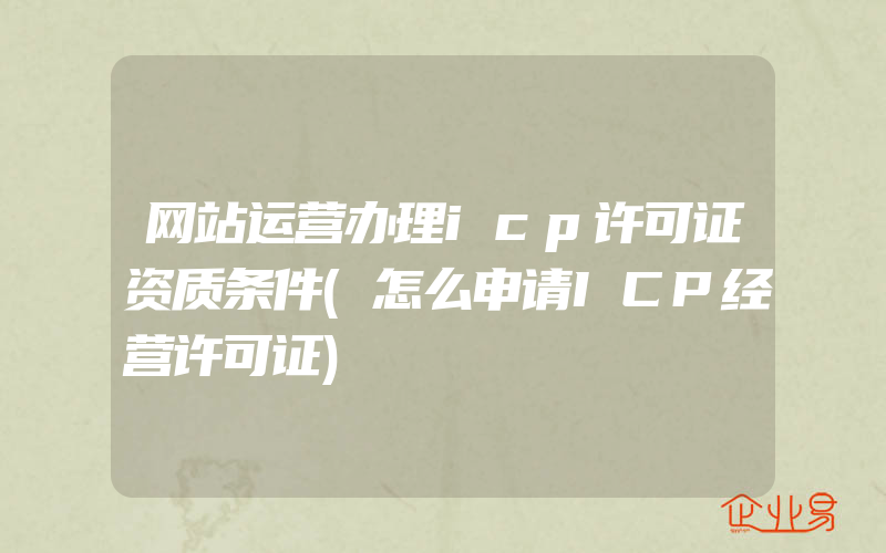 网站运营办理icp许可证资质条件(怎么申请ICP经营许可证)