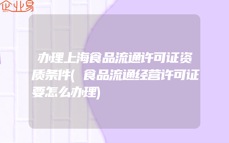 办理上海食品流通许可证资质条件(食品流通经营许可证要怎么办理)