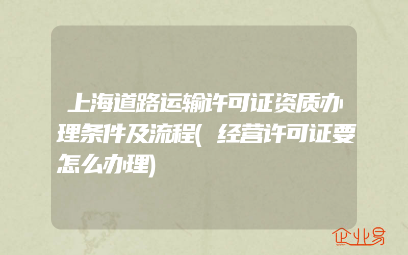 上海道路运输许可证资质办理条件及流程(经营许可证要怎么办理)