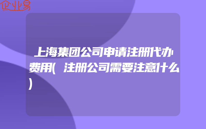 上海集团公司申请注册代办费用(注册公司需要注意什么)