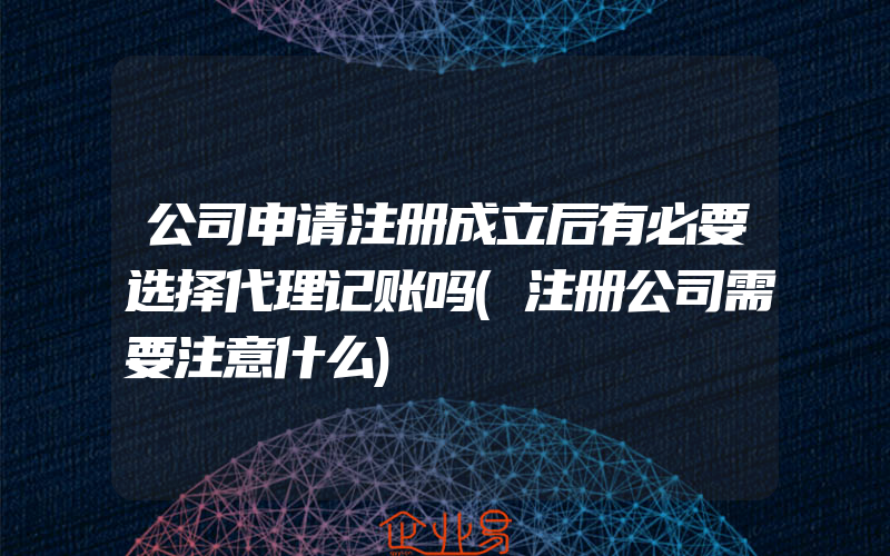 公司申请注册成立后有必要选择代理记账吗(注册公司需要注意什么)