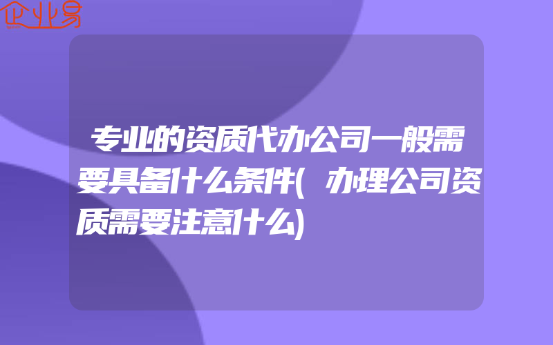 专业的资质代办公司一般需要具备什么条件(办理公司资质需要注意什么)