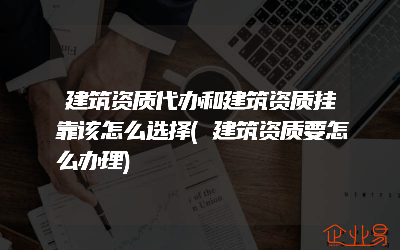 建筑资质代办和建筑资质挂靠该怎么选择(建筑资质要怎么办理)