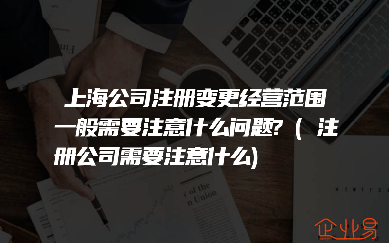 上海公司注册变更经营范围一般需要注意什么问题?(注册公司需要注意什么)
