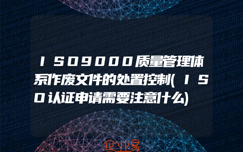 ISO9000质量管理体系作废文件的处置控制(ISO认证申请需要注意什么)