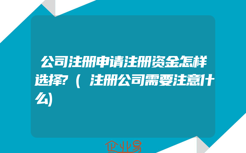 公司注册申请注册资金怎样选择?(注册公司需要注意什么)