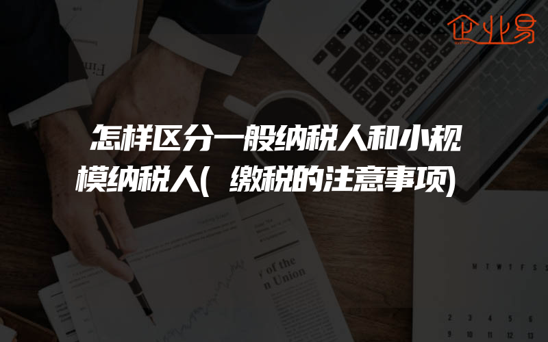 怎样区分一般纳税人和小规模纳税人(缴税的注意事项)