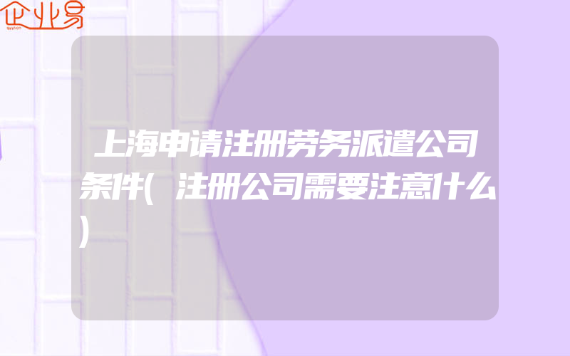 上海申请注册劳务派遣公司条件(注册公司需要注意什么)
