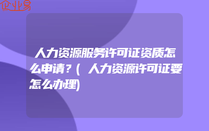 人力资源服务许可证资质怎么申请？(人力资源许可证要怎么办理)